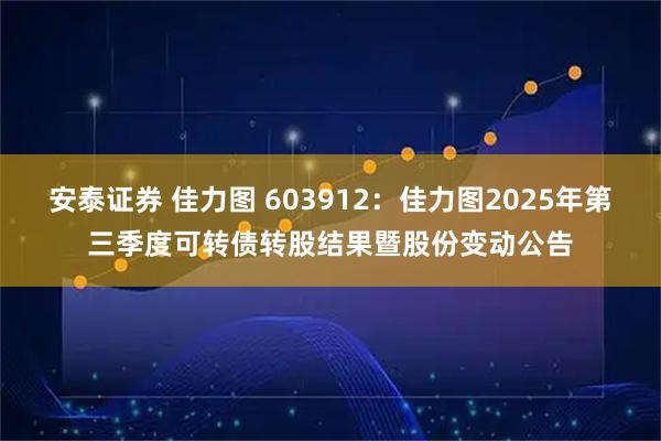 安泰证券 佳力图 603912：佳力图2025年第三季度可转债转股结果暨股份变动公告