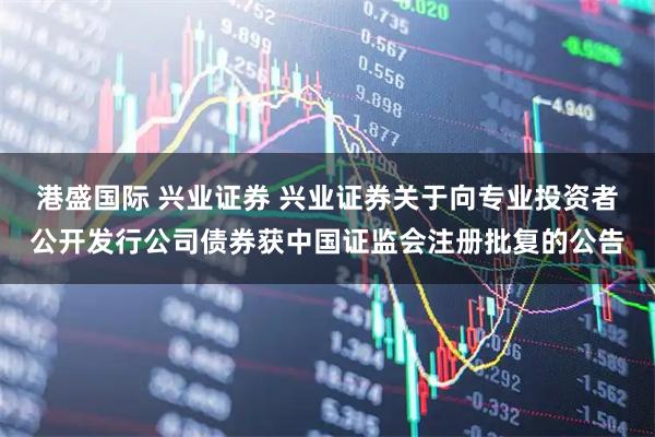 港盛国际 兴业证券 兴业证券关于向专业投资者公开发行公司债券获中国证监会注册批复的公告