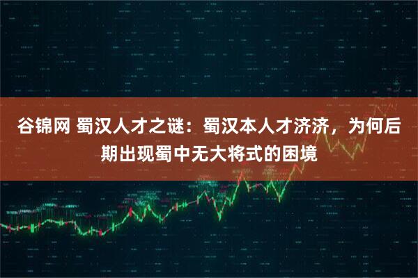 谷锦网 蜀汉人才之谜：蜀汉本人才济济，为何后期出现蜀中无大将式的困境