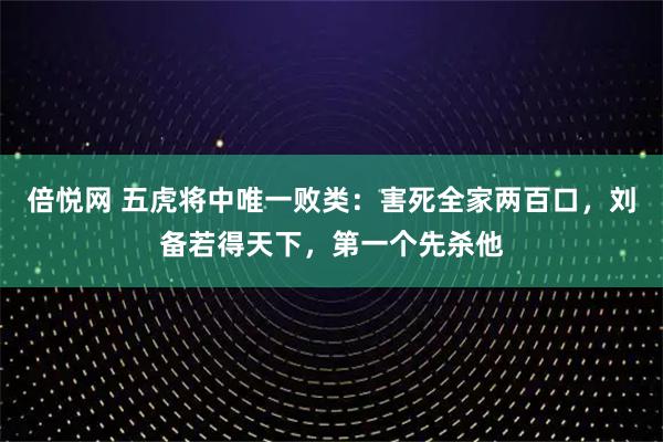 倍悦网 五虎将中唯一败类：害死全家两百口，刘备若得天下，第一个先杀他