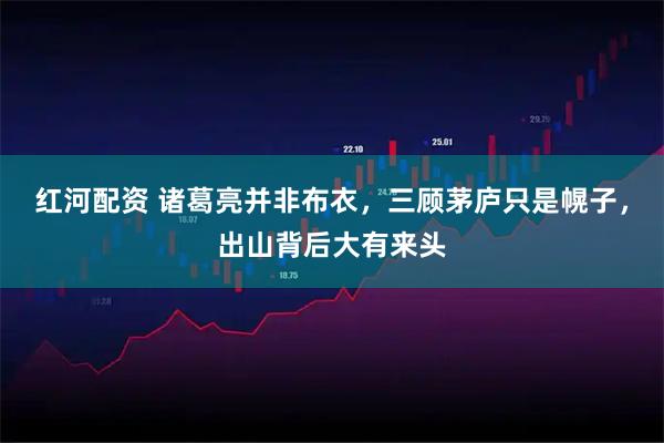 红河配资 诸葛亮并非布衣，三顾茅庐只是幌子，出山背后大有来头