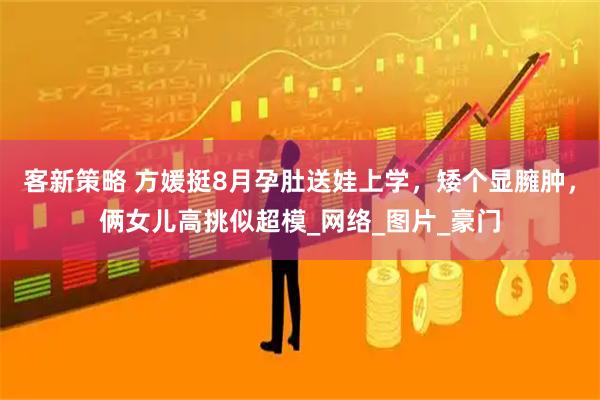 客新策略 方媛挺8月孕肚送娃上学，矮个显臃肿，俩女儿高挑似超模_网络_图片_豪门