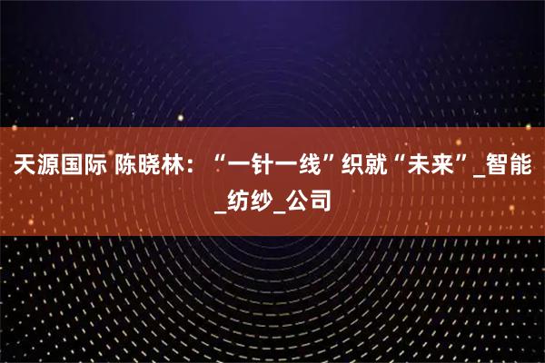 天源国际 陈晓林：“一针一线”织就“未来”_智能_纺纱_公司