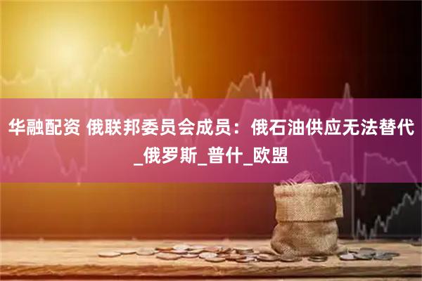 华融配资 俄联邦委员会成员：俄石油供应无法替代_俄罗斯_普什_欧盟