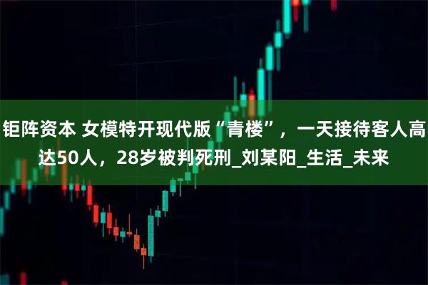 钜阵资本 女模特开现代版“青楼”，一天接待客人高达50人，28岁被判死刑_刘某阳_生活_未来