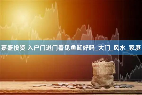 嘉盛投资 入户门进门看见鱼缸好吗_大门_风水_家庭