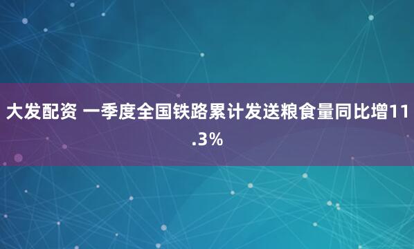 大发配资 一季度全国铁路累计发送粮食量同比增11.3%