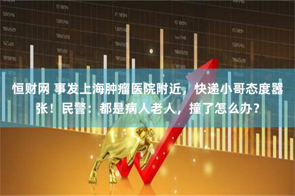 恒财网 事发上海肿瘤医院附近，快递小哥态度嚣张！民警：都是病人老人，撞了怎么办？