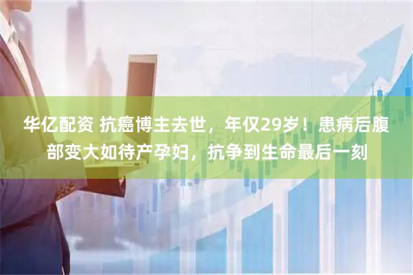 华亿配资 抗癌博主去世，年仅29岁！患病后腹部变大如待产孕妇，抗争到生命最后一刻
