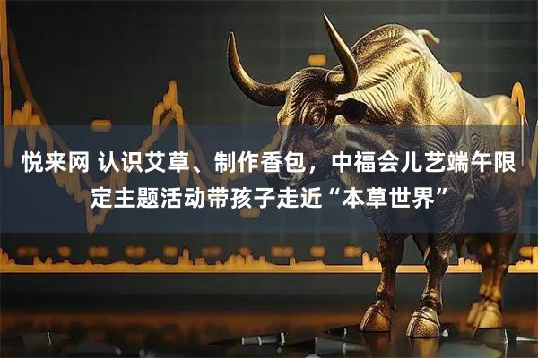 悦来网 认识艾草、制作香包，中福会儿艺端午限定主题活动带孩子走近“本草世界”