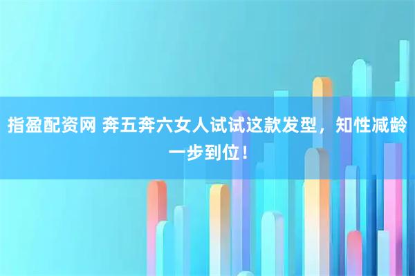 指盈配资网 奔五奔六女人试试这款发型，知性减龄一步到位！