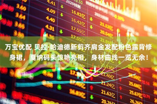 万宝优配 贝拉·哈迪德新剪齐肩金发配粉色露背修身裙，戛纳码头惊艳亮相，身材曲线一览无余！